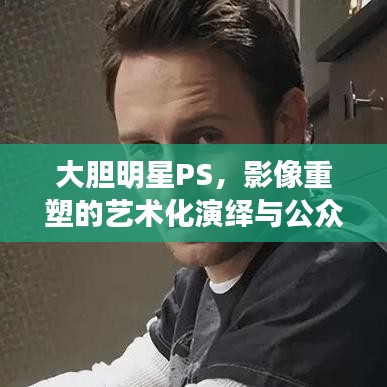 大膽明星PS，影像重塑的藝術(shù)化演繹與公眾解讀